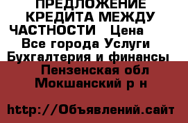 ПРЕДЛОЖЕНИЕ КРЕДИТА МЕЖДУ ЧАСТНОСТИ › Цена ­ 0 - Все города Услуги » Бухгалтерия и финансы   . Пензенская обл.,Мокшанский р-н